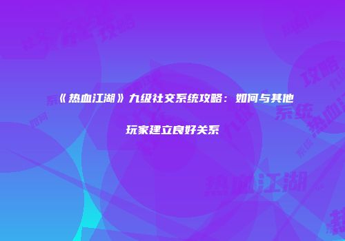 《热血江湖》九级社交系统攻略：如何与其他玩家建立良好关系