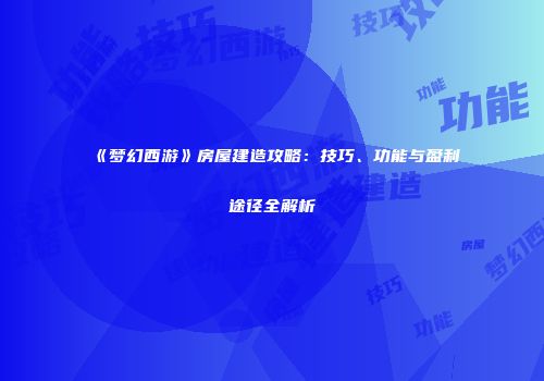 《梦幻西游》房屋建造攻略：技巧、功能与盈利途径全解析