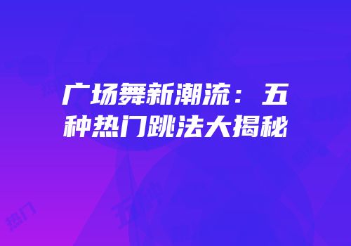 广场舞新潮流：五种热门跳法大揭秘