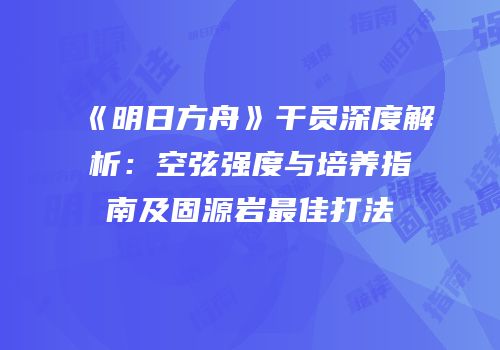 《明日方舟》干员深度解析：空弦强度与培养指南及固源岩最佳打法