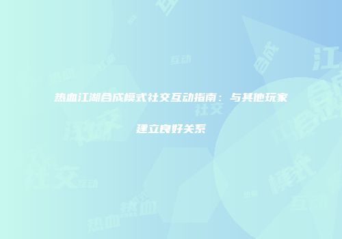 热血江湖合成模式社交互动指南:与其他玩家建立良好关系