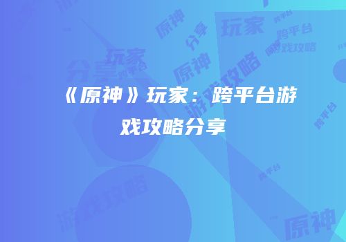《原神》玩家：跨平台游戏攻略分享