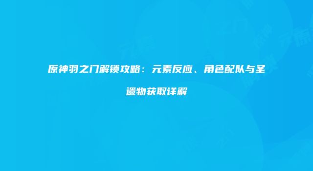 原神羽之门解锁攻略：元素反应、角色配队与圣遗物获取详解