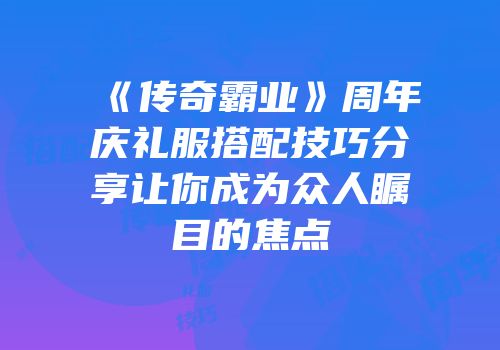 《传奇霸业》周年庆礼服搭配技巧分享让你成为众人瞩目的焦点