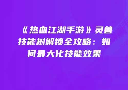 《热血江湖手游》灵兽技能树解锁全攻略：如何最大化技能效果