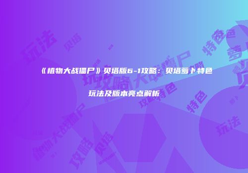《植物大战僵尸》贝塔版6-1攻略：贝塔萝卜特色玩法及版本亮点解析