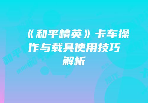 《和平精英》卡车操作与载具使用技巧解析