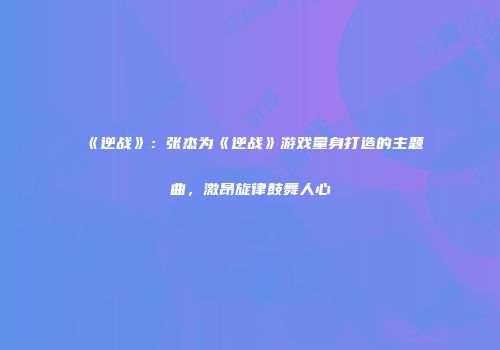《逆战》：张杰为《逆战》游戏量身打造的主题曲，激昂旋律鼓舞人心