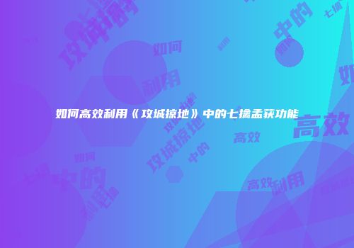 如何高效利用《攻城掠地》中的七擒孟获功能