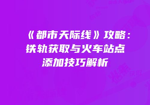 《都市天际线》攻略：铁轨获取与火车站点添加技巧解析