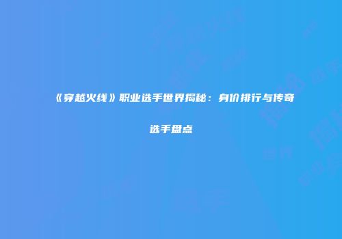 《穿越火线》职业选手世界揭秘：身价排行与传奇选手盘点