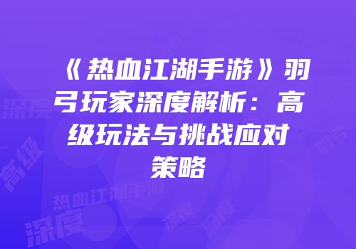 《热血江湖手游》羽弓玩家深度解析：高级玩法与挑战应对策略