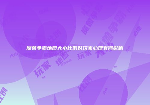 魔兽争霸地图大小比例对玩家心理有何影响