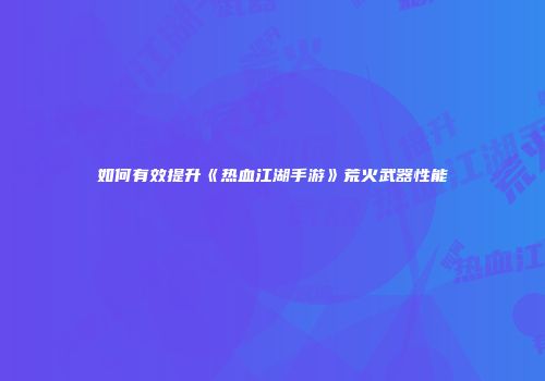 如何有效提升《热血江湖手游》荒火武器性能
