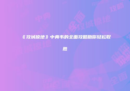 《攻城掠地》中典韦的全面攻略助你轻松取胜