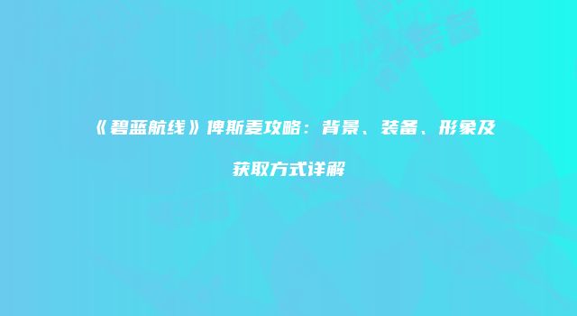 《碧蓝航线》俾斯麦攻略：背景、装备、形象及获取方式详解