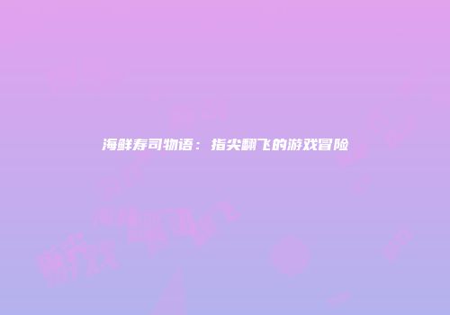 海鲜寿司物语：指尖翻飞的游戏冒险