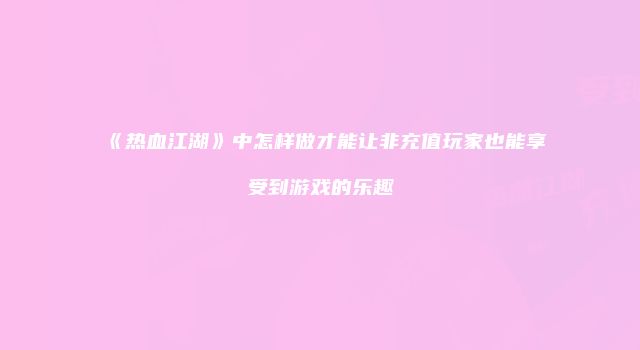 《热血江湖》中怎样做才能让非充值玩家也能享受到游戏的乐趣