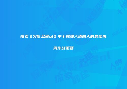探索《火影忍者ol》中十尾和六道鸣人的最佳协同作战策略