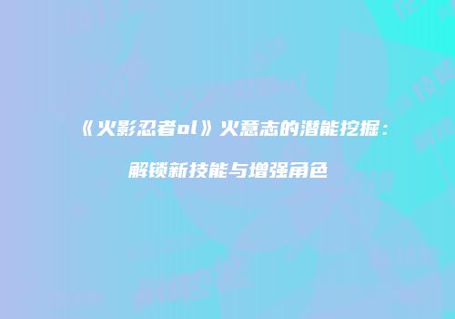 《火影忍者ol》火意志的潜能挖掘：解锁新技能与增强角色