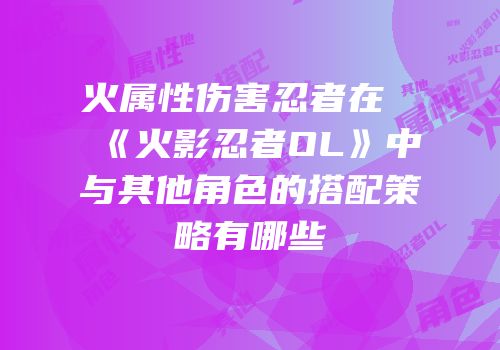 火属性伤害忍者在《火影忍者OL》中与其他角色的搭配策略有哪些