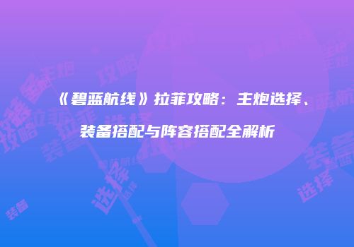 《碧蓝航线》拉菲攻略：主炮选择、装备搭配与阵容搭配全解析