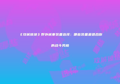 《攻城掠地》野外城塞装备选择:哪些装备最适合你的战斗风格