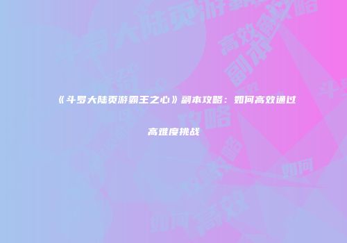 《斗罗大陆页游霸王之心》副本攻略：如何高效通过高难度挑战