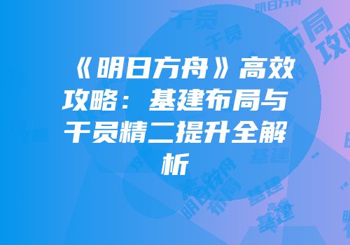 《明日方舟》高效攻略：基建布局与干员精二提升全解析