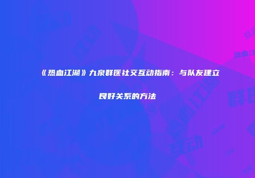 《热血江湖》九泉群医社交互动指南：与队友建立良好关系的方法