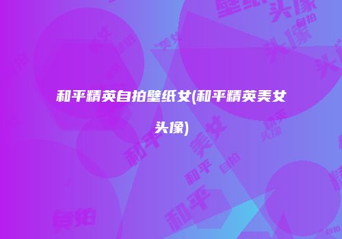 和平精英自拍壁纸女(和平精英美女头像)