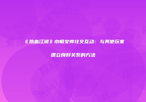《热血江湖》巾帼女帅社交互动：与其他玩家建立良好关系的方法
