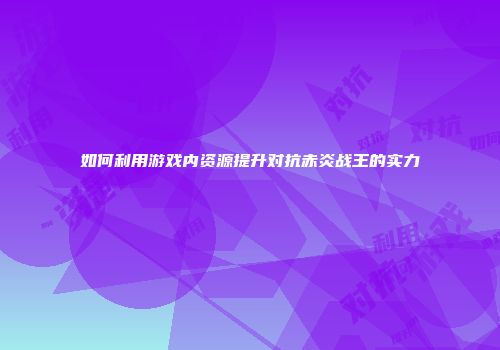 如何利用游戏内资源提升对抗赤炎战王的实力