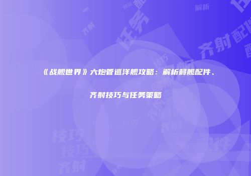 《战舰世界》六炮管巡洋舰攻略：解析鲟舰配件、齐射技巧与任务策略