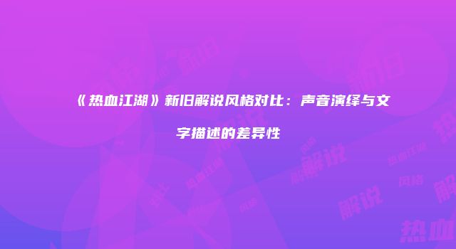 《热血江湖》新旧解说风格对比：声音演绎与文字描述的差异性