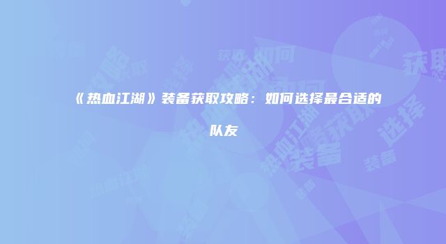 《热血江湖》装备获取攻略：如何选择最合适的队友