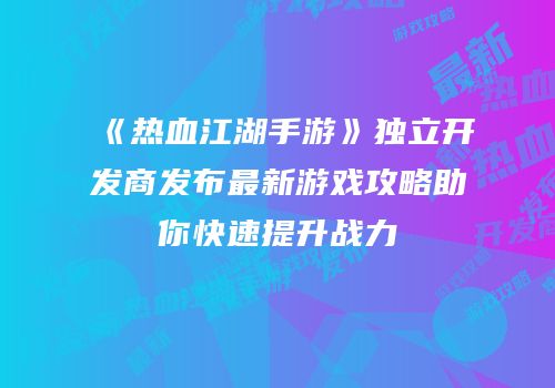 《热血江湖手游》独立开发商发布最新游戏攻略助你快速提升战力