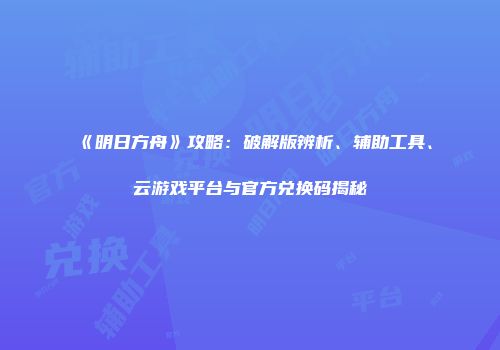 《明日方舟》攻略：破解版辨析、辅助工具、云游戏平台与官方兑换码揭秘