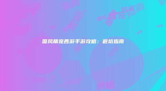 国风萌宠西游手游攻略：避坑指南