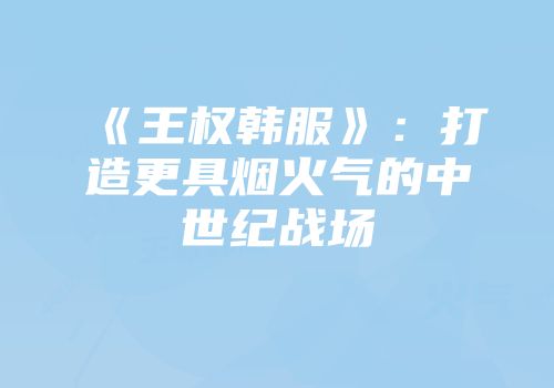 《王权韩服》：打造更具烟火气的中世纪战场