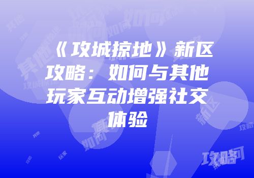 《攻城掠地》新区攻略：如何与其他玩家互动增强社交体验