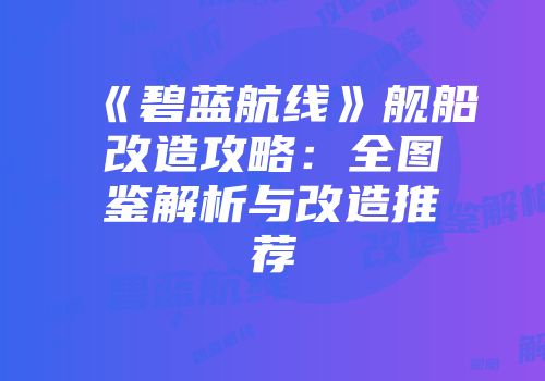 《碧蓝航线》舰船改造攻略：全图鉴解析与改造推荐