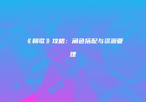 《朝歌》攻略：角色搭配与资源管理