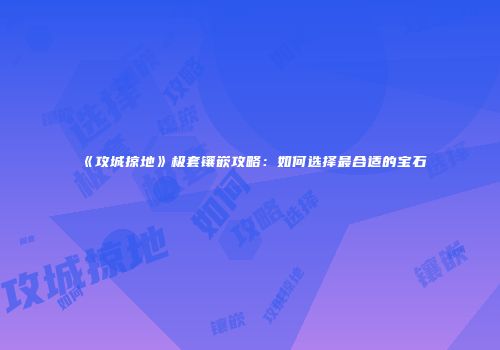 《攻城掠地》极套镶嵌攻略:如何选择最合适的宝石