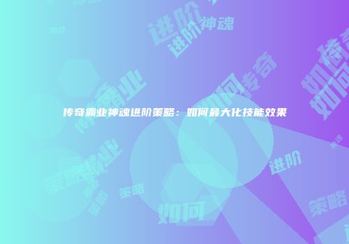 传奇霸业神魂进阶策略：如何最大化技能效果