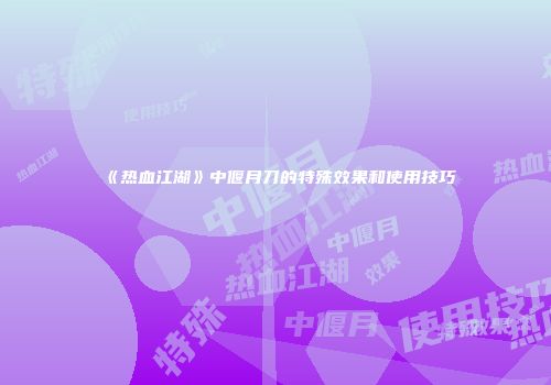 《热血江湖》中偃月刀的特殊效果和使用技巧