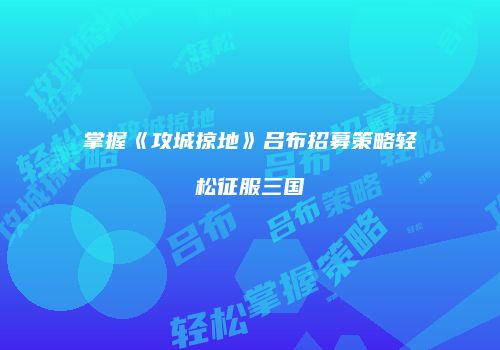 掌握《攻城掠地》吕布招募策略轻松征服三国