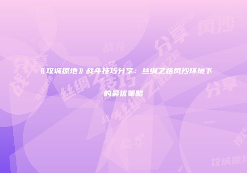 《攻城掠地》战斗技巧分享：丝绸之路风沙环境下的最优策略