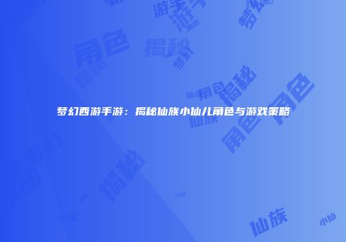 梦幻西游手游：揭秘仙族小仙儿角色与游戏策略
