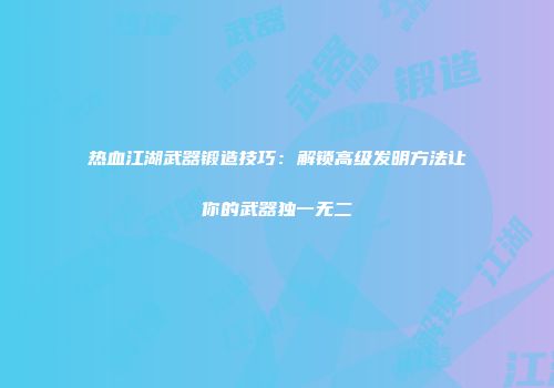 热血江湖武器锻造技巧：解锁高级发明方法让你的武器独一无二